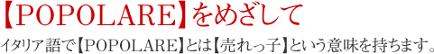 【POPOLARE】をめざして　イタリア語で【POPOLARE】とは【売れっ子】という意味を持ちます。